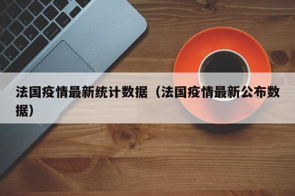 法国疫情最新统计数据（法国疫情最新公布数据）