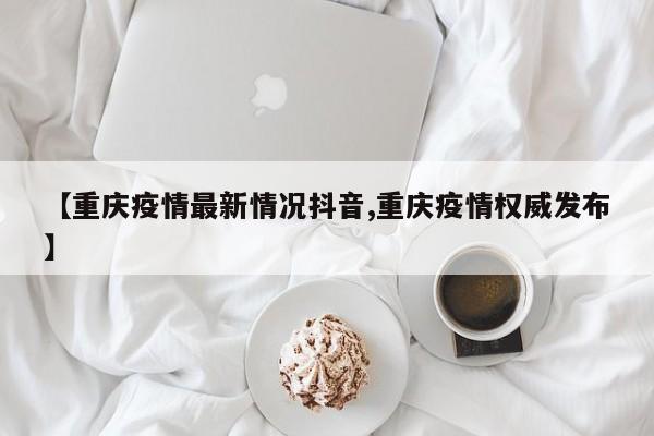 【重庆疫情最新情况抖音,重庆疫情权威发布】