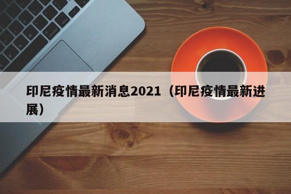 印尼疫情最新消息2021（印尼疫情最新进展）