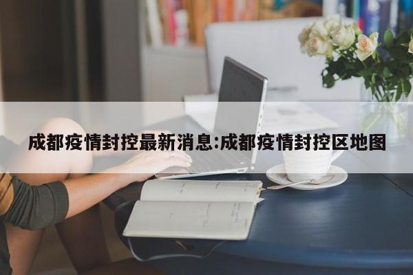 成都疫情封控最新消息:成都疫情封控区地图