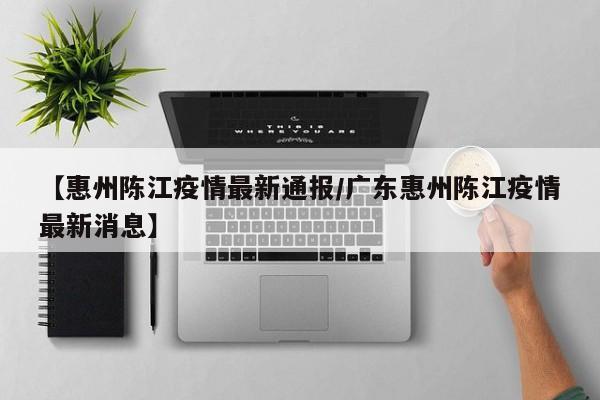 【惠州陈江疫情最新通报/广东惠州陈江疫情最新消息】
