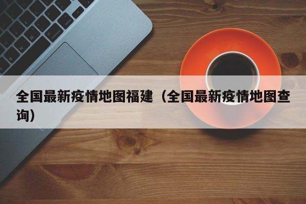 全国最新疫情地图福建（全国最新疫情地图查询）