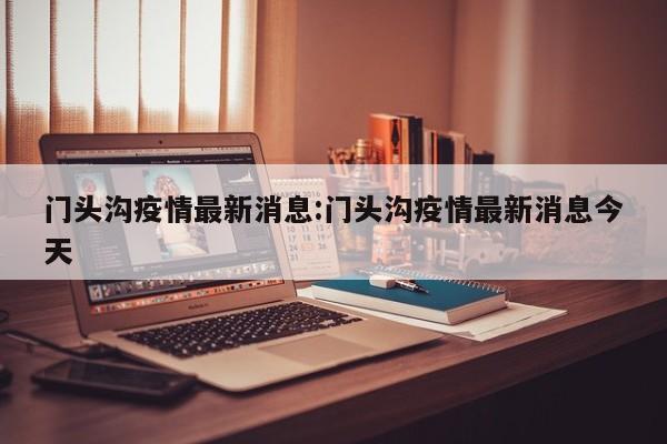 门头沟疫情最新消息:门头沟疫情最新消息今天