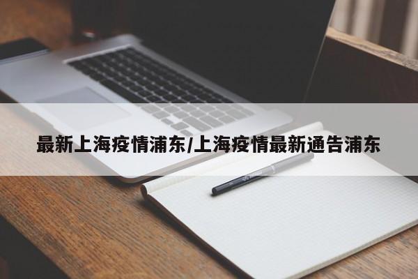最新上海疫情浦东/上海疫情最新通告浦东