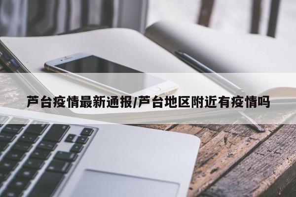 芦台疫情最新通报/芦台地区附近有疫情吗