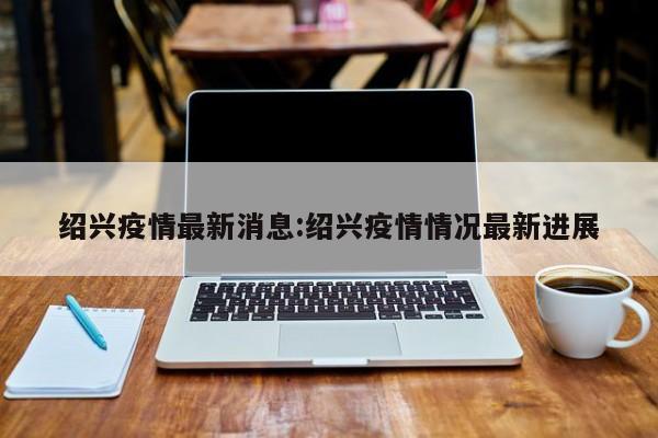 绍兴疫情最新消息:绍兴疫情情况最新进展
