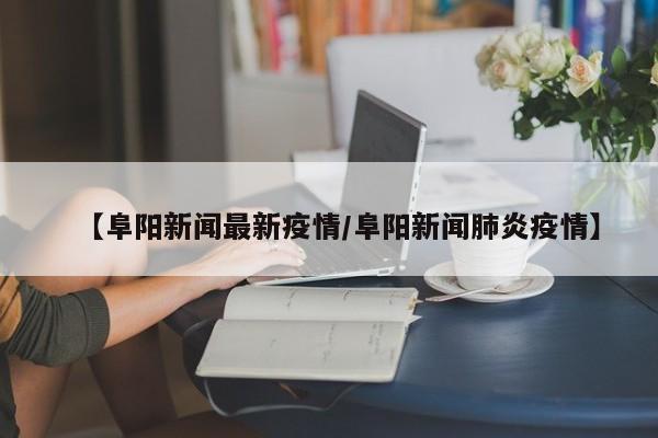 【阜阳新闻最新疫情/阜阳新闻肺炎疫情】