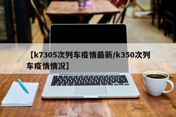 【k7305次列车疫情最新/k350次列车疫情情况】