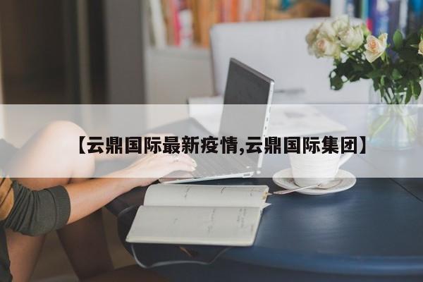 【云鼎国际最新疫情,云鼎国际集团】