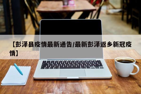 【彭泽县疫情最新通告/最新彭泽返乡新冠疫情】