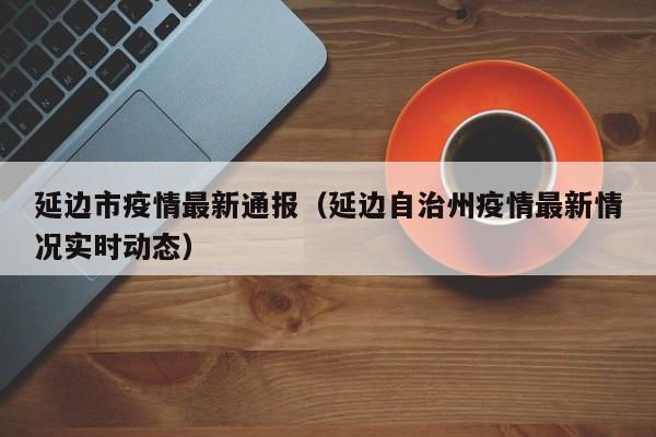 延边市疫情最新通报（延边自治州疫情最新情况实时动态）
