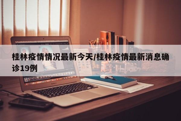 桂林疫情情况最新今天/桂林疫情最新消息确诊19例
