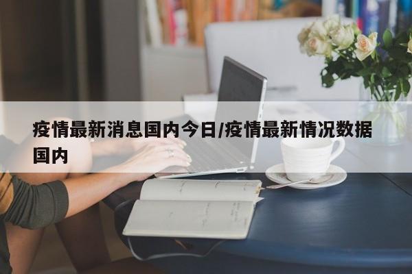 疫情最新消息国内今日/疫情最新情况数据 国内