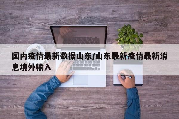 国内疫情最新数据山东/山东最新疫情最新消息境外输入