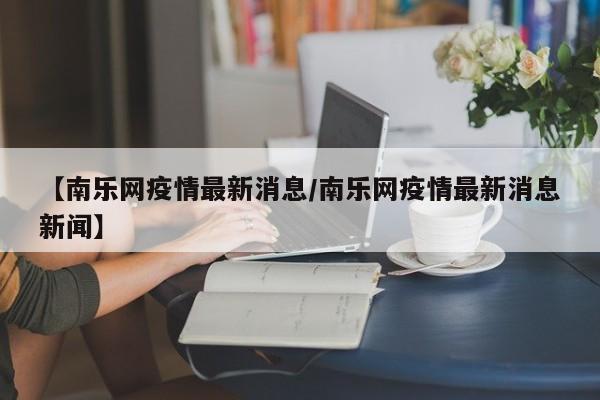 【南乐网疫情最新消息/南乐网疫情最新消息新闻】
