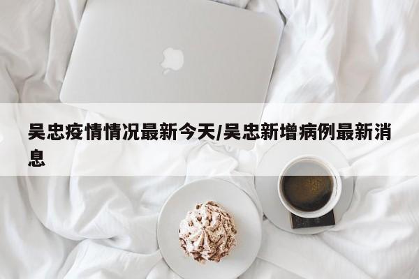 吴忠疫情情况最新今天/吴忠新增病例最新消息