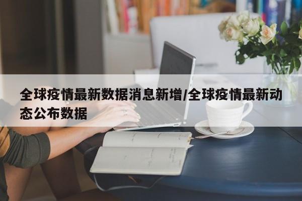 全球疫情最新数据消息新增/全球疫情最新动态公布数据