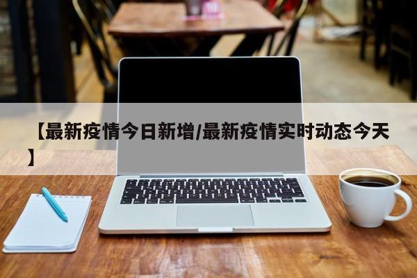【最新疫情今日新增/最新疫情实时动态今天】