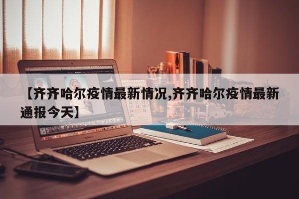 【齐齐哈尔疫情最新情况,齐齐哈尔疫情最新通报今天】