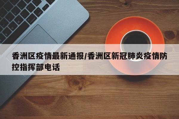 香洲区疫情最新通报/香洲区新冠肺炎疫情防控指挥部电话