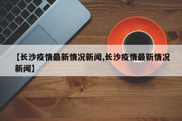 【长沙疫情最新情况新闻,长沙疫情最新情况 新闻】