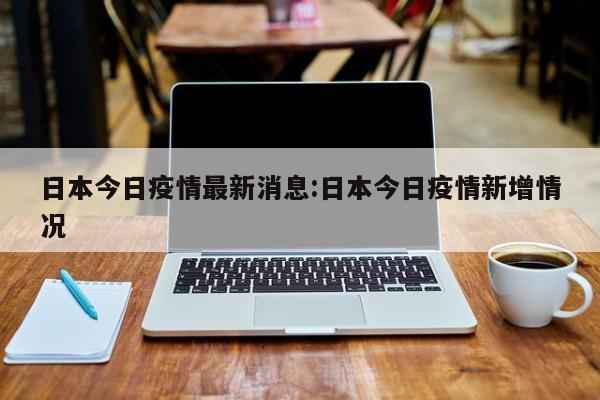 日本今日疫情最新消息:日本今日疫情新增情况