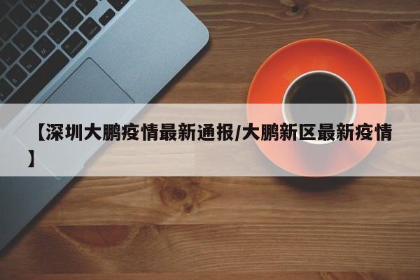 【深圳大鹏疫情最新通报/大鹏新区最新疫情】