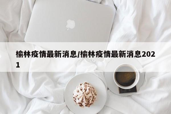 榆林疫情最新消息/榆林疫情最新消息2021