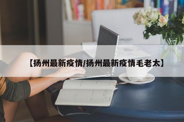 【扬州最新疫情/扬州最新疫情毛老太】