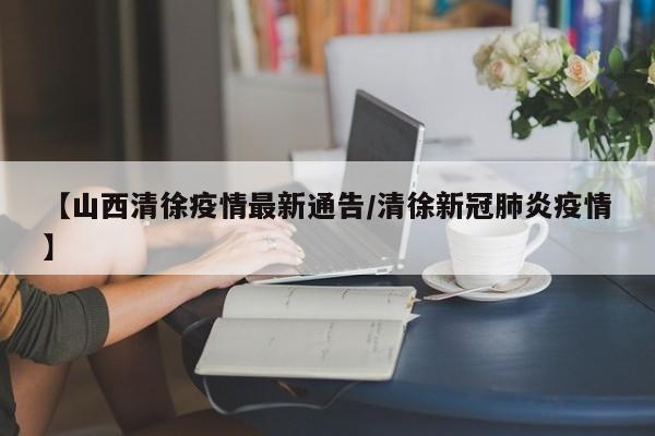 【山西清徐疫情最新通告/清徐新冠肺炎疫情】