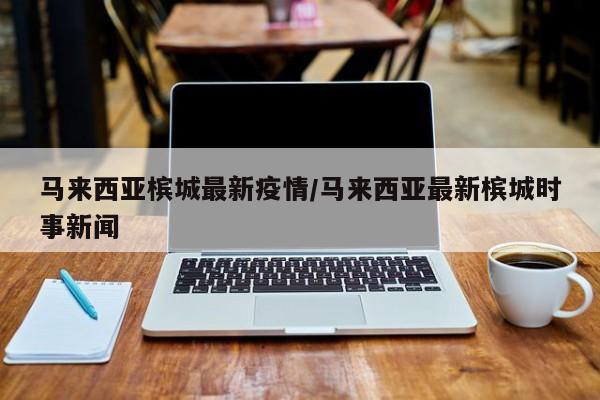 马来西亚槟城最新疫情/马来西亚最新槟城时事新闻