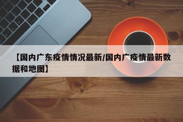 【国内广东疫情情况最新/国内广疫情最新数据和地图】