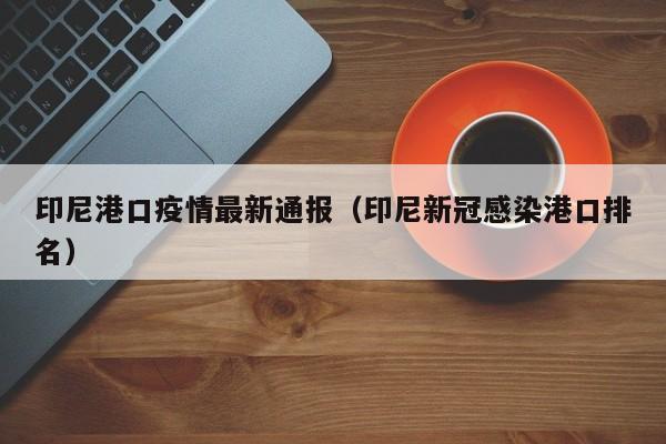 印尼港口疫情最新通报（印尼新冠感染港口排名）