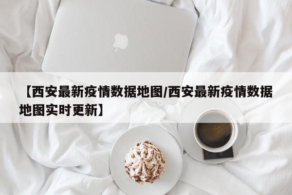 【西安最新疫情数据地图/西安最新疫情数据地图实时更新】