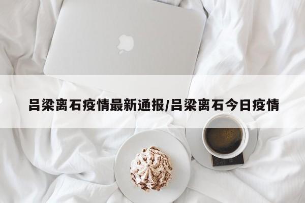 吕梁离石疫情最新通报/吕梁离石今日疫情