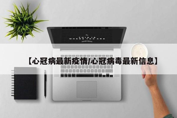 【心冠病最新疫情/心冠病毒最新信息】