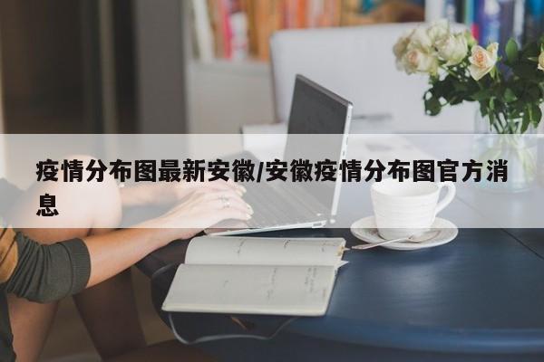 疫情分布图最新安徽/安徽疫情分布图官方消息