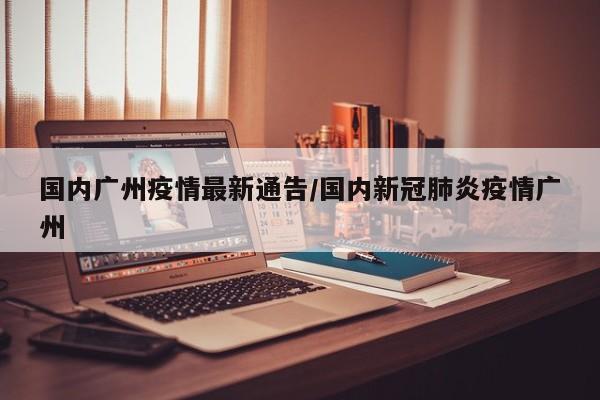 国内广州疫情最新通告/国内新冠肺炎疫情广州