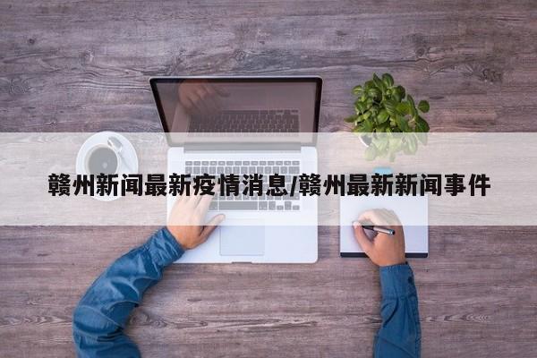 赣州新闻最新疫情消息/赣州最新新闻事件