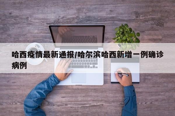 哈西疫情最新通报/哈尔滨哈西新增一例确诊病例