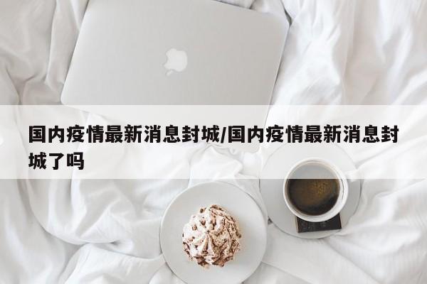 国内疫情最新消息封城/国内疫情最新消息封城了吗