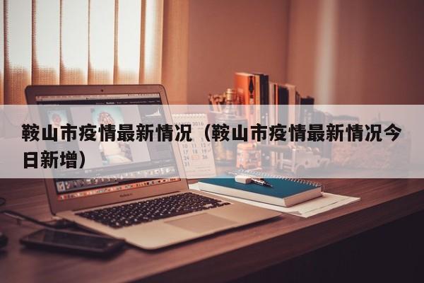 鞍山市疫情最新情况（鞍山市疫情最新情况今日新增）