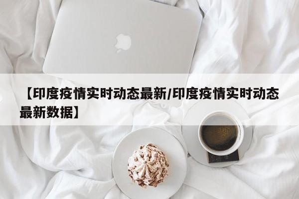 【印度疫情实时动态最新/印度疫情实时动态最新数据】