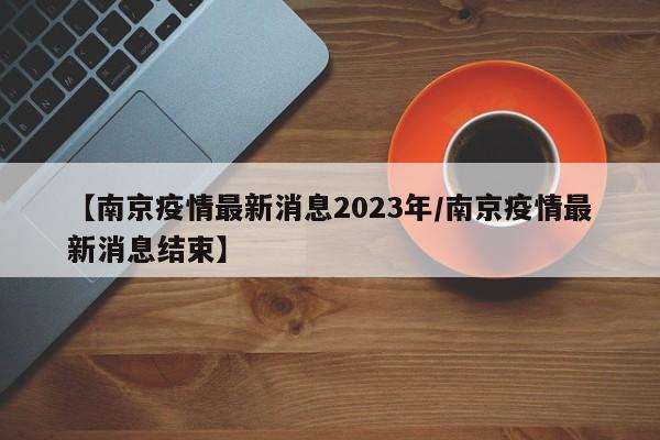 【南京疫情最新消息2023年/南京疫情最新消息结束】