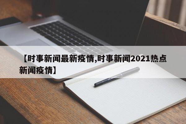 【时事新闻最新疫情,时事新闻2021热点新闻疫情】
