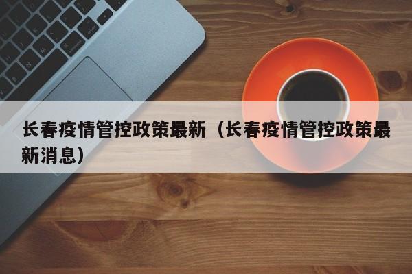 长春疫情管控政策最新（长春疫情管控政策最新消息）