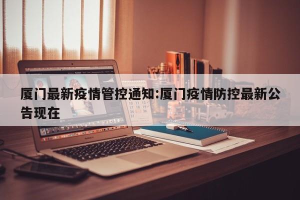 厦门最新疫情管控通知:厦门疫情防控最新公告现在